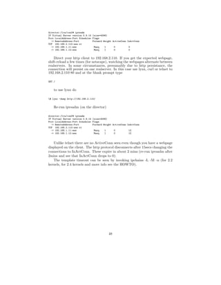 director:/lvs/conf# ipvsadm
IP Virtual Server version 0.9.14 (size=4096)
Prot LocalAddress:Port Scheduler Flags
  -> RemoteAddress:Port          Forward Weight ActiveConn InActConn
TCP 192.168.2.110:www rr
  -> 192.168.1.11:www             Masq    1      0          0
  -> 192.168.1.12:www             Masq    1      0          0


    Direct your http client to 192.168.2.110. If you get the expected webpage,
shift-reload a few times (for netscape), watching the webpages alternate between
realservers. In some circumstances, presumably due to http persistance, the
connection will persist on one realserver. In this case use lynx, curl or telnet to
192.168.2.110 80 and at the blank prompt type

GET /


    to use lynx do

$ lynx -dump http://192.168.2.110/


    Re-run ipvsadm (on the director)

director:/lvs/conf# ipvsadm
IP Virtual Server version 0.9.14 (size=4096)
Prot LocalAddress:Port Scheduler Flags
  -> RemoteAddress:Port          Forward Weight ActiveConn InActConn
TCP 192.168.2.110:www rr
  -> 192.168.1.11:www             Masq    1      0          13
  -> 192.168.1.12:www             Masq    1      0          12


   Unlike telnet there are no ActiveConn seen even though you have a webpage
displayed on the client. The http protocol disconnects after 15secs changing the
connections to InActConn. These expire in about 2 mins (re-run ipvsadm after
2mins and see that InActConn drops to 0).
   The template timeout can be seen by invoking ipchains -L -M -n (for 2.2
kernels, for 2.4 kernels and more info see the HOWTO).




                                             48
 