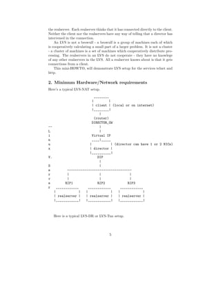 the realserver. Each realserver thinks that it has connected directly to the client.
Neither the client nor the realservers have any way of telling that a director has
intervened in the connection.
    An LVS is not a beowulf - a beowulf is a group of machines each of which
is cooperatively calculating a small part of a larger problem. It is not a cluster
- a cluster of machines is a set of machines which cooperatively distribute pro-
cessing. The realservers in an LVS do not cooperate - they have no knowlege
of any other realservers in the LVS. All a realserver knows about is that it gets
connections from a client.
    This mini-HOWTO, will demonstrate LVS setup for the services telnet and
http.

2. Minimum Hardware/Network requirements
Here’s a typical LVS-NAT setup.
                           ________
                         |         |
                         | client | (local or on internet)
                         |________|
                              |
                           (router)
                         DIRECTOR_GW
--                            |
L                             |
i                        Virtual IP
n                        ____|_____
u                       |            | (director can have 1 or 2 NICs)
x                       | director |
                        |__________|
V.                           DIP
                              |
S                             |
e          ----------------------------------
r          |                  |                 |
v          |                  |                 |
e         RIP1               RIP2              RIP3
r    ____________      ____________        ____________
   |             |   |               |   |             |
   | realserver |    | realserver |      | realserver |
   |____________|    |____________|      |____________|



   Here is a typical LVS-DR or LVS-Tun setup.




                                         5
 