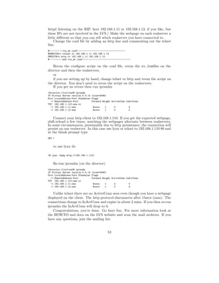 httpd listening on the RIP, here 192.168.1.11 or 192.168.1.12, if you like, but
these IPs are not involved in the LVS.) Make the webpage on each realserver a
little diﬀerent so that you can tell which realserver you have connected to.
     Change the conf ﬁle by adding an http line and commenting out the telnet
line.
#----------lvs_dr.conf------------------------------------
#SERVICE=t telnet rr 192.168.1.11 192.168.1.12
SERVICE=t http rr 192.168.1.11 192.168.1.12
#----------end lvs_dr.conf------------------------------------

    Rerun the conﬁgure script on the conf ﬁle, rerun the rc.lvsﬁles on the
director and then the realservers.
    or
    if you are setting up by hand, change telnet to http and rerun the script on
the director. You don’t need to rerun the script on the realservers.
    If you get no errors then run ipvsadm
>director:/lvs/conf# ipvsadm
IP Virtual Server version 0.9.14 (size=4096)
Prot LocalAddress:Port Scheduler Flags
  -> RemoteAddress:Port          Forward Weight ActiveConn InActConn
TCP 192.168.1.110:www rr
  -> 192.168.1.11:www             Route    1      0          0
  -> 192.168.1.12:www             Route    1      0          0


    Connect your http client to 192.168.1.110. If you get the expected webpage,
shift-reload a few times, watching the webpages alternate between realservers.
In some circumstances, presumably due to http persistance, the connection will
persist on one realserver. In this case use lynx or telnet to 192.168.1.110 80 and
at the blank prompt type
GET /


    to use lynx do

$ lynx -dump http://192.168.1.110/


    Re-run ipvsadm (on the director)
>director:/lvs/conf# ipvsadm
IP Virtual Server version 0.9.14 (size=4096)
Prot LocalAddress:Port Scheduler Flags
  -> RemoteAddress:Port          Forward Weight ActiveConn InActConn
TCP 192.168.1.110:www rr
  -> 192.168.1.11:www             Route    1      0          5
  -> 192.168.1.12:www             Route    1      0          4

   Unlike telnet there are no ActiveConn seen even though you have a webpage
displayed on the client. The http protocol disconnects after 15secs (max). The
connections change to InActConn and expire in about 2 mins. If you then re-run
ipvsadm the InActConn will drop to 0.
   Congratulations, you’re done. Go have fun. For more information look at
the HOWTO and docs on the LVS website and scan the mail archives. If you
have any questions, join the mailing list.


                                             53
 