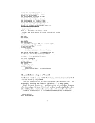 patching file include/linux/sysctl.h
Hunk #1 succeeded at 334 (offset 9 lines).
patching file net/ipv4/arp.c
Hunk #3 succeeded at 754 (offset -1 lines).
patching file net/ipv4/devinet.c
Hunk #1 succeeded at 756 (offset 20 lines).
Hunk #2 succeeded at 1013 (offset -4 lines).
Hunk #3 succeeded at 1079 (offset 20 lines).
patching file Documentation/filesystems/proc.txt
Hunk #1 succeeded at 1583 (offset 5 lines).
patching file Documentation/networking/ip-sysctl.txt
###############################

# Apply ipvs patch
patch -p1 < $D/linux-2.4.12-ipvs-0.8.2.patch

# ipvsadm 1.18-8, which is newer, is already installed (from piranha
project)

make clean
make mrproper
make menuconfig
make bzImage
make modules
make modules_install
make install #doesn’t support GRUB yet. - or can copy the
arch/i386/boot/bzImage file manually
vi /boot/grub/grub.conf:
title 2.4.17_ipvs
        root (hd0,0)
        kernel /boot/vmlinuz-2.4.17 ro root=/dev/sda1

#now copy the /usr/src/linux-2.4.17 to the next linux box:
tar czf linux-2.4.17-dir.tgz /usr/src/linux-2.4.17/

scp linux-2.4.17-dir.tgz SERVER_TWO:/usr/src

#now unpack in SERVER_TWO
tar zxvf linux-2.4.17-dir.tgz
cd linux-2.4.17
make modules_install
make install
# do grub config again.
title 2.4.17_ipvs
        root (hd0,0)
        kernel /boot/vmlinuz-2.4.17 ro root=/dev/sda1
# reboot!



6.2. Jezz Palmer, setup of LVS squid
Jezz Palmer J (dot) D (dot) F (dot) Palmer (at) swansea (dot) ac (dot) uk 29
May 2002, to set up a squid LVS.
    Directors are running 2.4.18 Kernel RealServers 2.4.7 (standard RH 7.2 but
recompiled). Squid did not work with 2.4.18 or 2.4.17 for some reason.
    Firstly I created the director. I used instructions written by Dan Browning
(above) to conﬁgure the kernel Note, I only used the kernel conﬁg bit, I’ve edited
it for 2.4.18 and the later ipvsadm and ipvsadm patch and a few other bits.
    Notes for recompiling 2.4.18 with ipvs and hidden patches on Red Hat 7.2

# Download directory
export D=/tmp/download




                                               57
 