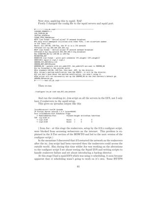 Next step, applying this to squid. Eek!
    Firstly I changed the conﬁg ﬁle to the squid servers and squid port.

#----------lvs_dr.conf----------------------------------------
LVSCONF_FORMAT=1.1
LVS_TYPE=VS_DR
INITIAL_STATE=on
CLEAR_IPVS_TABLES=yes
#VIP line format - device[:alias] IP netmask broadcast
#To help avoid namespace collisions with other VIPs, I set alias=last number
of VIP (here 110).
#note: for LVS-DR, LVS-Tun, the IP is in a /32 network
VIP=eth0:110 vip 255.255.255.255 vip
#DIP line format - device[:alias] IP network netmask broadcast
DIP=eth0:9 dip dip_network 255.255.255.0 dip_broadcast
#no DIRECTOR_GW for LVS-DR or LVS-Tun
#DIRECTOR_GW=
#SERVICE line format - proto port scheduler IP[,weight] [IP[,weight]]
SERVICE=t squid rr rip1,1 rip2,1
SERVER_VIP_DEVICE=lo:110
SERVER_NET_DEVICE=eth0
#SERVER_GW - packets with src_addr=VIP, dst_addr=0/0 are sent to SERVER_GW
#to be forwarded to the outside world.
#For standard LVS-DR, LVS-Tun, this must _NOT_ be the director.
#For Julian’s martian modification (see the HOWTO), it will be the director.
#If you don’t know about the martian modification, you aren’t using it.
#The script will not neccesarily set up the SERVER_GW as the real-servers’s default gw.
SERVER_GW=server_gw
#----------end lvs_dr.conf------------------------------------


    Then re-ran

./configure lvs_dr.conf.one_NIC_one_network


   And ran the resulting rc.lvs script on all the servers in the LVS, not I only
have 2 realservers in the squid setup.
   This gives an ipvsadm output like this

[root@director1 root]# ipvsadm
IP Virtual Server version 1.0.0 (size=65536)
Prot LocalAddress:Port Scheduler Flags
  -> RemoteAddress:Port           Forward Weight ActiveConn InActConn
TCP vip:3128 rr
  -> rip1:3128                    Route   1      0          0
  -> rip2:3128                    Route   1      0          0


    ( from Joe - at this stage the realservers, setup by the 0.9.x conﬁgure script,
were blocked from accessing webservers on the internet. This problem is ex-
plained in the 3-Tier section of the HOWTO and led to the next version of the
conﬁgure script.)
    In the meantime I discovered that if I restarted the network on the realservers
after the rc.lvs script had been executed then the realservers could access the
outside world. Also during this time whilst Joe was working on the alterations
to the conﬁgure script I set about testing the Squid LVS and writing scripts to
handle realserver failure and set about introducing a backup director.
    At this stage I had a squid LVS which was using rr scheduling, it soon became
apparent that rr scheduling wasn’t going to work on it’s own. Some HTTPS

                                              61
 