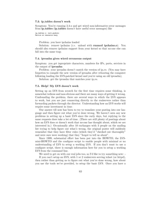 7.3. ip tables doesn’t work
Symptom: You’re running 2.4.x and get wierd non-informative error messages
from ip tables (ip tables doesn’t have useful error messages) like
ip_tables.o: init_module:
Device or resource busy


    Problem: you have ipchains loaded
    Solution: remove ipchains (i.e. unload with rmmod ipchains.o). You
should also remove ipchains support from your kernel so that no-one else can
fall into the same trap.

7.4. ipvsadm gives wierd erroneous output
Symptom: you get inpropriate characters, numbers for IPs, ports, services in
the output of ipvsadm
    Problem: your ipvsadm doesn’t match the version of ip vs. (You may have
forgotten to compile the new version of ipvsadm after rebooting the computer
following loading the LVS-patched kernel and you’re using an old ipvsadm).
    Solution: get the ipvsadm that matches your ip vs.

7.5. Help! My LVS doesn’t work
Setting up an LVS from scratch for the ﬁrst time requires some thinking, is
somewhat tedious and non-obvious and there are many ways of getting it wrong.
Confounding the problem, there are several ways in which the LVS appears
to work, but you are just connecting directly to the realservers rather than
forwarding packets through the director. Understanding how an LVS works will
require some investment in time.
    Our answer till now has been to try to translate your posting into our lan-
guage and then ﬁgure out what you’ve done wrong. We haven’t seen any new
problems in setting up a basic LVS since the early days, but replying to the
same requests does take a lot of time. (There are still plenty of postings about
how an LVS does or doesn’t work that no-one has thought about, which we are
interested in.) Occasionally after 10 exchanges with 3 people on the mailing
list trying to help ﬁgure out what’s wrong, the original poster will suddenly
remember that they have ﬁlter rules (which they’d ”checked out thoroughly”
and were sure were working) that they ”forgot to tell us about”.
    Since 1999, substantial eﬀort has been put into the HOWTO, the LVS-
mini-HOWTO and the conﬁgure script to enable people with minimal or no
understanding of LVS to setup a working LVS. If you don’t want to use a
conﬁgure script, there is enough information here for you to setup a working
LVS from the command line.
    We need to get on with our real jobs too, so I’d like to try something new: -
    If you can’t setup an LVS, with 1 or 2 realservers serving telnet (or httpd),
then rather than getting us to ﬁgure out what you’ve done wrong, how about
you use the tools we’ve provided, to setup the basic LVS. Once you have a


                                       63
 