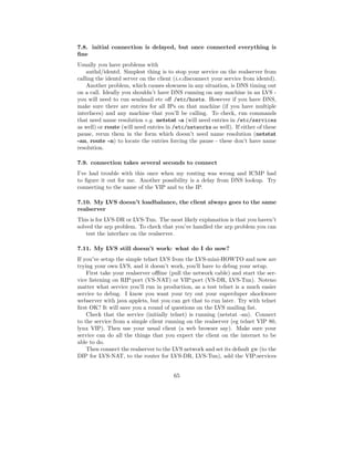 7.8. initial connection is delayed, but once connected everything is
ﬁne
Usually you have problems with
    authd/identd. Simplest thing is to stop your service on the realserver from
calling the identd server on the client (i.e.disconnect your service from identd).
    Another problem, which causes slowness in any situation, is DNS timing out
on a call. Ideally you shouldn’t have DNS running on any machine in an LVS -
you will need to run sendmail etc oﬀ /etc/hosts. However if you have DNS,
make sure there are entries for all IPs on that machine (if you have multiple
interfaces) and any machine that you’ll be calling. To check, run commands
that need name resolution e.g. netstat -a (will need entries in /etc/services
as well) or route (will need entries in /etc/networks as well). If either of these
pause, rerun them in the form which doesn’t need name resolution (netstat
-an, route -n) to locate the entries forcing the pause - these don’t have name
resolution.

7.9. connection takes several seconds to connect
I’ve had trouble with this once when my routing was wrong and ICMP had
to ﬁgure it out for me. Another possibility is a delay from DNS lookup. Try
connecting to the name of the VIP and to the IP.

7.10. My LVS doesn’t loadbalance, the client always goes to the same
realserver
This is for LVS-DR or LVS-Tun. The most likely explanation is that you haven’t
solved the arp problem. To check that you’ve handled the arp problem you can
    test the interface on the realserver.

7.11. My LVS still doesn’t work: what do I do now?
If you’ve setup the simple telnet LVS from the LVS-mini-HOWTO and now are
trying your own LVS, and it doesn’t work, you’ll have to debug your setup.
    First take your realserver oﬄine (pull the network cable) and start the ser-
vice listening on RIP:port (VS-NAT) or VIP:port (VS-DR, LVS-Tun). Noteno
matter what service you’ll run in production, as a test telnet is a much easier
service to debug. I know you want your try out your superduper shockwave
webserver with java applets, but you can get that to run later. Try with telnet
ﬁrst OK? It will save you a round of questions on the LVS mailing list.
    Check that the service (initially telnet) is running (netstat -an). Connect
to the service from a simple client running on the realserver (eg telnet VIP 80,
lynx VIP). Then use your usual client (a web browser say). Make sure your
service can do all the things that you expect the client on the internet to be
able to do.
    Then connect the realserver to the LVS network and set its default gw (to the
DIP for LVS-NAT, to the router for LVS-DR, LVS-Tun), add the VIP:services


                                       65
 