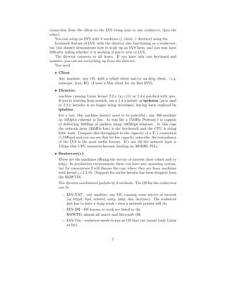 connection from the client to the LVS being sent to one realserver, then the
other).
   You can setup an LVS with 2 machines (1 client, 1 director) using the
   localnode feature of LVS, with the director also functioning as a realserver,
but this doesn’t demonstrate how to scale up an LVS farm, and you may have
diﬃculty telling whether it is working if you’re new to LVS.
   The director connects to all boxes. If you have only one keyboard and
monitor, you can set everything up from the director.
   You need
   • Client
     Any machine, any OS, with a telnet client and/or an http client. (e.g.
     netscape, lynx, IE). (I used a Mac client for my ﬁrst LVS).
   • Director:
     machine running Linux kernel 2.2.x (x¿=14) or 2.4.x patched with ipvs.
     If you’re starting from scratch, use a 2.4.x kernel, as ipchains (as is used
     in 2.2.x kernels) is no longer being developed, having been replaced by
     iptables.
     For a test, this machine doesn’t need to be powerful - any 486 machine
     on 10Mpbs ethernet is ﬁne. In real life a 75MHz Pentium I is capable
     of delivering 50Mbps of packets using 100Mbps ethernet. In this case
     the network layer (33MHz bus) is the bottleneck and the CPU is doing
     little work. Compare this throughput to the capacity of a T-1 connection
     (1.5Mbps) and you can see that for low capacity networks, the redundancy
     of the LVS is the most useful feature. It’s not till the network layer is
     1Gbps that CPU resources become limiting on 300MHz PII’s.
   • Realserver(s):
     These are the machines oﬀering the service of interest (here telnet and/or
     http). In production environments these can have any operating system,
     but for convenience I will discuss the case where they are linux machines
     with kernel ¿=2.2.14. (Support for earlier kernels has been dropped from
     the HOWTO).
     The director can forward packets by 3 methods. The OS for the realservers
     can be
        – LVS-NAT - any machine, any OS, running some service of interest
          (eg httpd, ftpd, telnetd, smtp, nntp, dns, daytime). The realserver
          just has to have a tcpip stack - even a network printer will do.
        – LVS-DR - OS known to work are listed in the
          HOWTO: almost all unices and Microsoft OS.
        – LVS-Tun - realserver needs to run an OS that can tunnel (only Linux
          so far).


                                       7
 