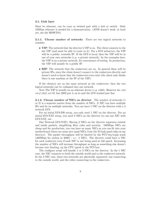2.1. Link layer
Must be ethernet, can be coax or twisted pair with a hub or switch. Only
10Mbps ethernet is needed for a demonstration. (ATM doesn’t work, at least
yet, see the HOWTO).

2.1.1. Choose number of networks             There are two logical networks to
consider.
   • VIP: The network that the director’s VIP is on. The client connects to the
     the VIP (and must be able to route to it). For a LVS webserver, the VIP
     will be a public, routable IP. If the LVS is local, then the VIP will be in
     one of your own networks (e.g. a private network). In the examples here,
     the VIP is on a private network, for convenience of testing. In production,
     the VIP will usually be a public IP.
   • RIP: The network that the realservers are on. In general these will be
     private IPs, since the client doesn’t connect to the realservers directly and
     doesn’t need to know that the realservers even exist (the client only thinks
     there is one machine at the IP of the VIP).
    If the client(s) are on the same network as the realservers, then the two
logical networks can be collapsed into one network.
    Note The VIP is usually on an ethernet device (e.g. eth0). However dec (at)
rm-f (dot) net 01 Jun 2002 put it on lo and the LVS worked just ﬁne.

2.1.2. Choose number of NICs on director The number of networks (1
or 2) is a separate matter from the number of NICs. A NIC can have multiple
IPs and be on multiple networks. You can have 1 NIC on the director with a 2
network LVS.
    For an initial LVS-DR setup, you only need 1 NIC on the director. For an
initial LVS-NAT setup, you need 2 NICs on the director (to use one NIC with
LVS-NAT, see
    One Network LVS-NAT). Having 2 NICs on the director separates outside
and inside packets, simplifying ﬁlter rules and security. 100Mbps NICs are
cheap and for production, you can have as many NICs as you can ﬁt into your
motherboard (there are some nice quad NICs, I use the D Link quad tulip on my
director). The packet throughput will be limited by the PCI bus/tcpip stack
(400Mbps for mobos in 2000) - i.e. 4 NICs. The director could have a NIC
for each realserver even if each NIC is not being used at full speed. Increasing
the number of NICs will increase throughput as long as something else doesn’t
become rate limiting, eg the CPU speed or the PCI bus.
    The conﬁgure script will handle 1 or 2 NICs on the director. In the 1 NIC
case, the NIC connects to both the outside world and to the realserver network.
In the 2 NIC case, these two networks are physically separated, one connecting
to the outside world, and the other connecting to the realservers.



                                        8
 