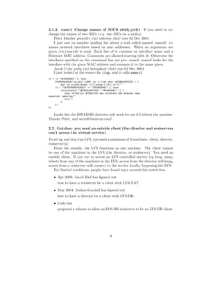 2.1.3. nameif Change names of NICS eth0¡-¿eth1 If you need to ex-
change the names of two NICs (e.g. two NICs on a mobo)..
    Peter Mueller pmueller (at) sidestep (dot) com 03 Dec 2004
    I just saw on another mailing list about a tool called nameif. nameif: re-
names network interfaces based on mac addresses. When no arguments are
given /etc/mactab is read. Each line of it contains an interface name and a
Ethernet MAC address. Comments are allowed starting with #. Otherwise the
interfaces speciﬁed on the command line are pro- cessed. nameif looks for the
interface with the given MAC address and renames it to the name given.
    Jacob Coby jcoby (at) listingbook (dot) com 03 Dec 2004
    I just looked at the source for ifup, and it calls nameif
if [ -n "${HWADDR}" ]; then
     FOUNDMACADDR=‘LC_ALL= LANG= ip -o link show ${REALDEVICE} | 
         sed ’s/.*link/ether ([[:alnum:]:]*).*/1/’‘
     if [ "${FOUNDMACADDR}" != "${HWADDR}" ]; then
         /sbin/nameif "${REALDEVICE}" "${HWADDR}" || {
            echo $"Device ${DEVICE} has different MAC address than
expected, ignoring."
            exit 1
         }
     fi
fi

  Looks like the HWADDR directive will work for me if I reboot the machine.
Thanks Peter, and secroft@micron.com!

2.2. Gotchas: you need an outside client (the director and realservers
can’t access the virtual service)
To set up and test/run LVS, you need a minimum of 3 machines: client, director,
realserver(s).
    From the outside, the LVS functions as one machine. The client cannot
be one of the machines in the LVS (the director, or realserver). You need an
outside client. If you try to access an LVS controlled service (eg http, smtp,
telnet) from any of the machines in the LVS; access from the director will hang,
access from a realserver will connect to the service locally, bypassing the LVS.
    For limited conditions, people have found ways around this restriction.
    • Apr 2003: Jacob Rief has ﬁgured out
      how to have a realserver be a client with LVS-NAT.
    • May 2004: Joshua Goodall has ﬁgured out
      how to have a director be a client with LVS-DR.
    • Ludo has
      proposed a scheme to allow an LVS-DR realserver to be an LVS-DR client.




                                             9
 