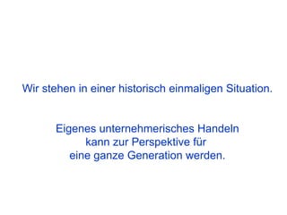 Wir stehen in einer historisch einmaligen Situation.


      Eigenes unternehmerisches Handeln
            kann zur Perspektive für
         eine ganze Generation werden.
 
