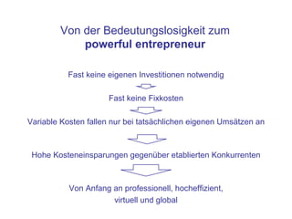 Von der Bedeutungslosigkeit zum
            powerful entrepreneur

          Fast keine eigenen Investitionen notwendig

                      Fast keine Fixkosten

Variable Kosten fallen nur bei tatsächlichen eigenen Umsätzen an



 Hohe Kosteneinsparungen gegenüber etablierten Konkurrenten



           Von Anfang an professionell, hocheffizient,
                      virtuell und global
 