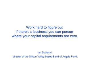 Work hard to figure out
      if there’s a business you can pursue
    where your capital requirements are zero.



                         Ian Sobieski 
    director of the Silicon Valley-based Band of Angels Fund.
 
 