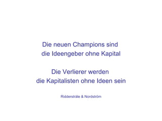 Die neuen Champions sind
 die Ideengeber ohne Kapital

     Die Verlierer werden
die Kapitalisten ohne Ideen sein

        Ridderstråle & Nordström
 