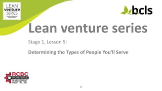 Lean venture series
Stage 1, Lesson 5:
Determining the Types of People You’ll Serve
1
 