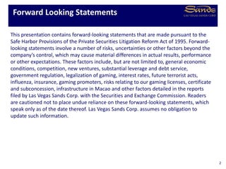 This presentation contains forward-looking statements that are made pursuant to the
Safe Harbor Provisions of the Private Securities Litigation Reform Act of 1995. Forward-
looking statements involve a number of risks, uncertainties or other factors beyond the
company’s control, which may cause material differences in actual results, performance
or other expectations. These factors include, but are not limited to, general economic
conditions, competition, new ventures, substantial leverage and debt service,
government regulation, legalization of gaming, interest rates, future terrorist acts,
influenza, insurance, gaming promoters, risks relating to our gaming licenses, certificate
and subconcession, infrastructure in Macao and other factors detailed in the reports
filed by Las Vegas Sands Corp. with the Securities and Exchange Commission. Readers
are cautioned not to place undue reliance on these forward-looking statements, which
speak only as of the date thereof. Las Vegas Sands Corp. assumes no obligation to
update such information.
Forward Looking Statements
2
 