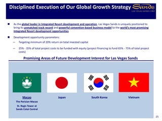 South Korea
Promising Areas of Future Development Interest for Las Vegas Sands
Japan
 As the global leader in Integrated Resort development and operation, Las Vegas Sands is uniquely positioned to
bring its unmatched track record and powerful convention-based business model to the world’s most promising
Integrated Resort development opportunities
 Development opportunity parameters:
— Targeting minimum of 20% return on total invested capital
— 25% - 35% of total project costs to be funded with equity (project financing to fund 65% - 75% of total project
costs)
Disciplined Execution of Our Global Growth Strategy
25
Macao
The Parisian Macao
St. Regis Tower at
Sands Cotai Central
Vietnam
 