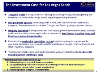  The global leader in Integrated Resort development and operation, delivering strong and
diversified cash flow and earnings as well as growing recurring dividends
 Best positioned operator to deliver growth in Asia, with the pre-eminent destination
Integrated Resort properties in the world’s largest and fastest growing consumer markets
 Uniquely positioned to bring unmatched track record, powerful convention-based business
model and the industry’s strongest balance sheet to the world’s most promising Integrated
Resort development opportunities
 Committed to maximizing shareholder returns by delivering long-term growth while
continuing to increase the return of capital to shareholders through recurring dividend and
stock repurchase programs
 The industry’s most experienced leadership team: visionary, disciplined and dedicated to
driving long-term shareholder value
The Investment Case for Las Vegas Sands
3
Maximizing Return to Shareholders by:
1. Delivering long-term growth in current markets
2. Using leadership position in convention-based Integrated Resort development and
operation to pursue global growth opportunities
3. Increasing return of capital to shareholders
 