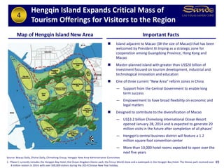 Hengqin Island Expands Critical Mass of
Tourism Offerings for Visitors to the Region
49
Map of Hengqin Island New Area Important Facts
 Island adjacent to Macao (3X the size of Macao) that has been
welcomed by President Xi Jinping as a strategic zone for
cooperation among Guangdong Province, Hong Kong and
Macao
 Master-planned island with greater than US$20 billion of
investment focused on tourism development, industrial and
technological innovation and education
 One of three current “New Area” reform zones in China
— Support from the Central Government to enable long
term success
— Empowerment to have broad flexibility on economic and
legal matters
 Designed to contribute to the diversification of Macao
— US$3.2 billion Chimelong International Ocean Resort
opened January 28, 2014 and is expected to generate 20
million visits in the future after completion of all phases¹
— Hengqin’s central business district will feature a 1.2
million square foot convention center
— More than 10,000 hotel rooms expected to open over the
next five years
Source: Macau Daily, Zhuhai Daily, Chimelong Group, Hengqin New Area Administrative Committee
1. Phase 1 currently includes the Hengqin Bay Hotel, the Ocean Kingdom theme park, the Circus World show and a waterpark in the Hengqin Bay Hotel. The theme park received over
8 million visitors in 2014, with over 500,000 visitors during the 2014 Chinese New Year holiday.
4
 