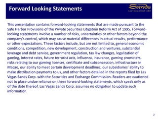 This presentation contains forward-looking statements that are made pursuant to the
Safe Harbor Provisions of the Private Securities Litigation Reform Act of 1995. Forward-
looking statements involve a number of risks, uncertainties or other factors beyond the
company’s control, which may cause material differences in actual results, performance
or other expectations. These factors include, but are not limited to, general economic
conditions, competition, new development, construction and ventures, substantial
leverage and debt service, government regulation, tax law changes, legalization of
gaming, interest rates, future terrorist acts, influenza, insurance, gaming promoters,
risks relating to our gaming licenses, certificate and subconcession, infrastructure in
Macao, our ability to meet certain development deadlines, our subsidiaries’ ability to
make distribution payments to us, and other factors detailed in the reports filed by Las
Vegas Sands Corp. with the Securities and Exchange Commission. Readers are cautioned
not to place undue reliance on these forward-looking statements, which speak only as
of the date thereof. Las Vegas Sands Corp. assumes no obligation to update such
information.
Forward Looking Statements
2
 