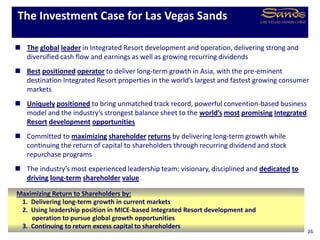  The global leader in Integrated Resort development and operation, delivering strong and
diversified cash flow and earnings as well as growing recurring dividends
 Best positioned operator to deliver long-term growth in Asia, with the pre-eminent
destination Integrated Resort properties in the world’s largest and fastest growing consumer
markets
 Uniquely positioned to bring unmatched track record, powerful convention-based business
model and the industry’s strongest balance sheet to the world’s most promising Integrated
Resort development opportunities
 Committed to maximizing shareholder returns by delivering long-term growth while
continuing the return of capital to shareholders through recurring dividend and stock
repurchase programs
 The industry’s most experienced leadership team: visionary, disciplined and dedicated to
driving long-term shareholder value
The Investment Case for Las Vegas Sands
26
Maximizing Return to Shareholders by:
1. Delivering long-term growth in current markets
2. Using leadership position in MICE-based Integrated Resort development and
operation to pursue global growth opportunities
3. Continuing to return excess capital to shareholders
 