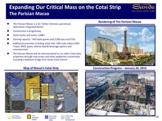 Expanding Our Critical Mass on the Cotai Strip
The Parisian Macao
18LVS
Operating
Assets
Third Party
Operating
Asset
Third Party
Future
Development
Construction Progress – January 26, 2015Map of Macao’s Cotai Strip
 The Parisian Macao is a $2.7 billion themed, aspirational
destination Integrated Resort
 Construction is progressing
 Hotel rooms and suites: 3,000+
 Gaming capacity: ~450 table games and 2,500 slots and ETGs
 Additional amenities including retail mall, 50% scale replica Eiffel
Tower, MICE space, diverse food & beverage options and
entertainment
 The Parisian Macao will be interconnected to our other Cotai Strip
properties through mall access and other pedestrian connectivity
including a walkover bridge from Sands Cotai Central
Rendering of The Parisian Macao
LVS Future
Development
 