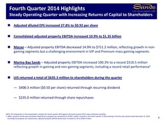  Adjusted diluted EPS increased 27.8% to $0.92 per share
 Consolidated adjusted property EBITDA increased 10.9% to $1.35 billion
 Macao – Adjusted property EBITDA decreased 14.9% to $711.2 million, reflecting growth in non-
gaming segments but a challenging environment in VIP and Premium mass gaming segments
 Marina Bay Sands – Adjusted property EBITDA increased 100.3% to a record $518.5 million
reflecting growth in gaming and non-gaming segments, including a record retail performance¹
 LVS returned a total of $635.3 million to shareholders during the quarter
— $400.3 million ($0.50 per share) returned through recurring dividend
— $235.0 million returned through share repurchases
Fourth Quarter 2014 Highlights
Steady Operating Quarter with Increasing Returns of Capital to Shareholders
4
NOTE: All comparisons in this presentation compare the fourth quarter 2014 against the fourth quarter 2013 unless otherwise specified.
1. MBS’s quarterly results were positively impacted by a property tax reassessment of $90.1 million received in the fourth quarter of 2014 relating to the five year period ended December 31, 2014.
Excluding the property tax reassessment, adjusted property EBITDA would have increased 65.5% to $428.4 million.
 