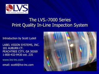 The LVS ® -7000 Series Print Quality In-Line Inspection System Introduction by Scott Lydell LABEL VISION SYSTEMS, INC. 101 AUBURN CT.  PEACHTREE CITY, GA 30269 1-800-432-9430 ext. 235 www.lvs-inc.com email: scottl@lvs-inc.com 