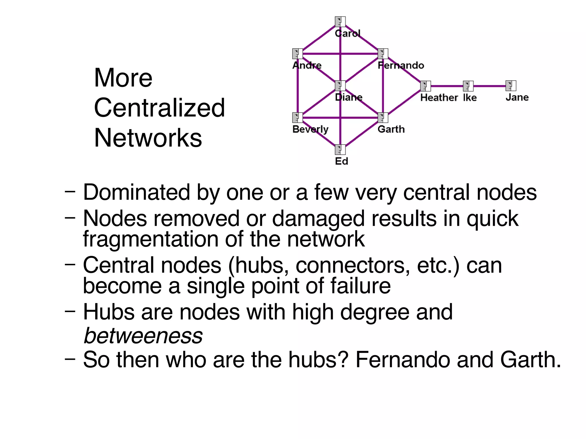 More  Centralized  Networks Dominated by one or a few very central nodes Nodes removed or damaged results in quick fragmentation of the network Central nodes (hubs, connectors, etc.) can become a single point of failure Hubs are nodes with high degree and  betweeness So then who are the hubs? Fernando and Garth.   
