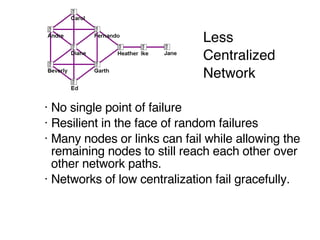 Less  Centralized  Network No single point of failure Resilient in the face of random failures Many nodes or links can fail while allowing the remaining nodes to still reach each other over other network paths.  Networks of low centralization fail gracefully. 