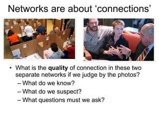 Networks are about ‘connections’ What is the  quality  of connection in these two separate networks if we judge by the photos? What do we know?  What do we suspect?  What questions must we ask? 