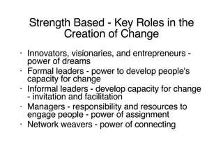 Strength Based - Key Roles in the Creation of Change Innovators, visionaries, and entrepreneurs - power of dreams Formal leaders - power to develop people's capacity for change Informal leaders - develop capacity for change - invitation and facilitation Managers - responsibility and resources to engage people - power of assignment Network weavers - power of connecting 