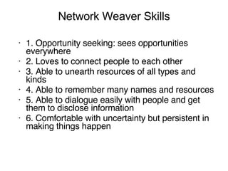 Network Weaver Skills 1. Opportunity seeking: sees opportunities everywhere 2. Loves to connect people to each other 3. Able to unearth resources of all types and kinds 4. Able to remember many names and resources 5. Able to dialogue easily with people and get them to disclose information 6. Comfortable with uncertainty but persistent in making things happen 