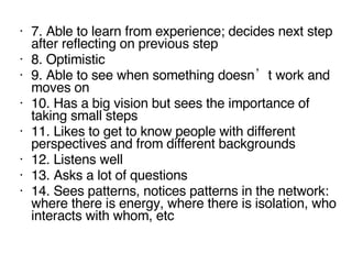 7. Able to learn from experience; decides next step after reflecting on previous step 8. Optimistic 9. Able to see when something doesn’t   work and moves on 10. Has a big vision but sees the importance of taking small steps 11. Likes to get to know people with different perspectives and from different backgrounds 12. Listens well 13. Asks a lot of questions 14. Sees patterns , no tices patterns in the network: where there is energy, where there is isolation, who interacts with whom, etc 