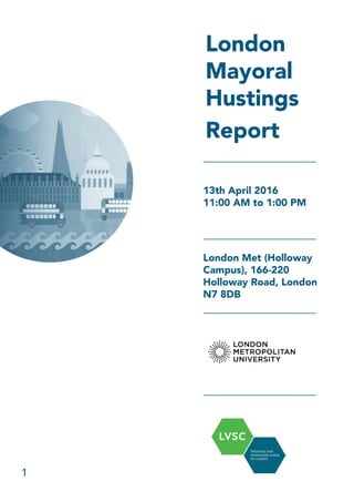 1
London
Mayoral
Hustings
Report
13th April 2016
11:00 AM to 1:00 PM
London Met (Holloway
Campus), 166-220
Holloway Road, London
N7 8DB
 