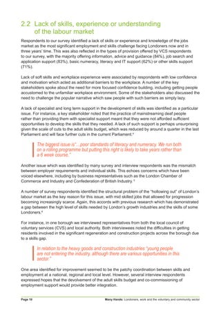 Many Hands: Londoners, work and the voluntary and community sectorPage 10
2.2	 Lack of skills, experience or understanding
	 of the labour market
Respondents to our survey identified a lack of skills or experience and knowledge of the jobs
market as the most significant employment and skills challenge facing Londoners now and in
three years’ time. This was also reflected in the types of provision offered by VCS respondents
to our survey, with the majority offering information, advice and guidance (84%), job search and
application support (83%), basic numeracy, literacy and IT support (62%) or other skills support
(71%).
Lack of soft skills and workplace experience were associated by respondents with low confidence
and motivation which acted as additional barriers to the workplace. A number of the key
stakeholders spoke about the need for more focused confidence building, including getting people
accustomed to the unfamiliar workplace environment. Some of the stakeholders also discussed the
need to challenge the popular narrative which saw people with such barriers as simply lazy.
A lack of specialist and long term support in the development of skills was identified as a particular
issue. For instance, a key stakeholder noted that the practice of mainstreaming deaf people
rather than providing them with specialist support meant that they were not afforded sufficient
opportunities to develop the skills that they needed. A lack of such support is perhaps unsurprising
given the scale of cuts to the adult skills budget, which was reduced by around a quarter in the last
Parliament and will face further cuts in the current Parliament.4
The biggest issue is“…poor standards of literacy and numeracy. We run both
on a rolling programme but putting this right is likely to take years rather than
a 6 week course.”
Another issue which was identified by many survey and interview respondents was the mismatch
between employer requirements and individual skills. This echoes concerns which have been
voiced elsewhere, including by business representatives such as the London Chamber of
Commerce and Industry and Confederation of British Industry. 5
A number of survey respondents identified the structural problem of the “hollowing out” of London’s
labour market as the key reason for this issue, with mid skilled jobs that allowed for progression
becoming increasingly scarce. Again, this accords with previous research which has demonstrated
a gap between the high level of skills needed by London’s growth industries and the skills of some
Londoners.6
For instance, in one borough we interviewed representatives from both the local council of
voluntary services (CVS) and local authority. Both interviewees noted the difficulties in getting
residents involved in the significant regeneration and construction projects across the borough due
to a skills gap.
In relation to the heavy goods and construction industries “young people
are not entering the industry, although there are various opportunities in this
sector.”
One area identified for improvement seemed to be the patchy coordination between skills and
employment at a national, regional and local level. However, several interview respondents
expressed hopes that the devolvement of the adult skills budget and co-commissioning of
employment support would provide better integration.
 