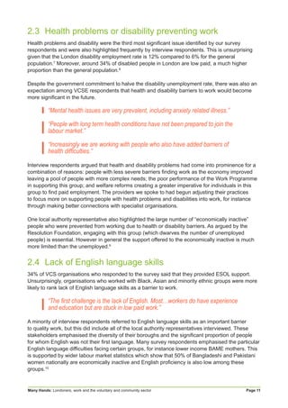 Many Hands: Londoners, work and the voluntary and community sector Page 11
2.3	 Health problems or disability preventing work
Health problems and disability were the third most significant issue identified by our survey
respondents and were also highlighted frequently by interview respondents. This is unsurprising
given that the London disability employment rate is 12% compared to 6% for the general
population.7
Moreover, around 34% of disabled people in London are low paid, a much higher
proportion than the general population.8
Despite the government commitment to halve the disability unemployment rate, there was also an
expectation among VCSE respondents that health and disability barriers to work would become
more significant in the future.
“Mental health issues are very prevalent, including anxiety related illness.”
“People with long term health conditions have not been prepared to join the
labour market.”
“Increasingly we are working with people who also have added barriers of
health difficulties.”
Interview respondents argued that health and disability problems had come into prominence for a
combination of reasons: people with less severe barriers finding work as the economy improved
leaving a pool of people with more complex needs; the poor performance of the Work Programme
in supporting this group; and welfare reforms creating a greater imperative for individuals in this
group to find paid employment. The providers we spoke to had begun adjusting their practices
to focus more on supporting people with health problems and disabilities into work, for instance
through making better connections with specialist organisations.
One local authority representative also highlighted the large number of “economically inactive”
people who were prevented from working due to health or disability barriers. As argued by the
Resolution Foundation, engaging with this group (which dwarves the number of unemployed
people) is essential. However in general the support offered to the economically inactive is much
more limited than the unemployed.9
2.4	 Lack of English language skills
34% of VCS organisations who responded to the survey said that they provided ESOL support.
Unsurprisingly, organisations who worked with Black, Asian and minority ethnic groups were more
likely to rank lack of English language skills as a barrier to work.
“The first challenge is the lack of English. Most…workers do have experience
and education but are stuck in low paid work.”
A minority of interview respondents referred to English language skills as an important barrier
to quality work, but this did include all of the local authority representatives interviewed. These
stakeholders emphasised the diversity of their boroughs and the significant proportion of people
for whom English was not their first language. Many survey respondents emphasised the particular
English language difficulties facing certain groups, for instance lower income BAME mothers. This
is supported by wider labour market statistics which show that 50% of Bangladeshi and Pakistani
women nationally are economically inactive and English proficiency is also low among these
groups.10
 