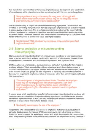 Many Hands: Londoners, work and the voluntary and community sectorPage 12
Two main factors were identified for hampering English language development. One was the lack
of contact people within migrant communities sometimes had with the more general population.
“Many regardless of being in the country for many years still struggle with
written and/or verbal communication skills as they are not integrated into the
larger community and remain in some cases isolated.”
The lack or inflexibility of English for Speakers of Other Languages (ESOL) provision was also
identified as preventing many individuals from developing the English language skills they needed
to access quality employment. This is perhaps unsurprising given that half the country’s ESOL
provision is delivered in London and these have been seriously affected by the reduction to the
adult skills budget.11
However, there was also some evidence that delivering ESOL provision more
flexibly and in response to client needs would also improve access.
“Need to look at ‘ESOL structures’ e.g. having one entry period per year (Sept
only) is not reasonable”.
2.5	 Stigma, prejudice or misunderstanding
	 from employers
Stigma, prejudice or misunderstanding from employers was considered to be a less significant
issue by survey respondents and was mentioned by a minority of interviewees. However, those
respondents and interviewees who did mention it highlighted it as a significant issue.
BAME people were emphasised as a group which was particularly likely to suffer from negative
employer attitudes. This is supported by evidence elsewhere which shows that conscious or
unconscious discrimination (by support services and other agencies as well as employers) is one
of the reasons why BAME groups are least responsive to improving labour market conditions.12
Some survey respondents emphasised a lack of knowledge rather than actively negative attitudes
held by employers.
“The unemployment of refugees is not well known. Therefore few employers
realise they are not engaging well with refugee applicants. Staff often
reject refugees because the staff themselves require information on
refugee employment rights, information and supervision on scoring refugee
applications.”
A second group which was identified as suffering from employer misunderstanding was those with
health problems and disabilities. One private delivery organisation identified employer attitudes
as the most important barriers to work, and said that employers tended to hide behind health and
safety as an excuse not to hire deaf and disabled people.
“No disability awareness on the side of the employers.”
Respondents who addressed this issue tended to emphasise that certain sub-groups faced
particular disadvantages, for instance BAME women or young men with criminal convictions .
Again, this tends to support the wider labour market work which demonstrates the compounding
effect that possessing several characteristics associated with low employment activity can have.13
 