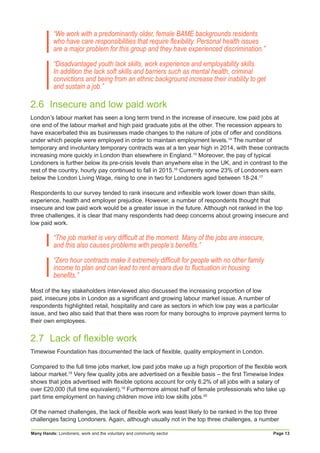 Many Hands: Londoners, work and the voluntary and community sector Page 13
“We work with a predominantly older, female BAME backgrounds residents
who have care responsibilities that require flexibility. Personal health issues
are a major problem for this group and they have experienced discrimination.”
“Disadvantaged youth lack skills, work experience and employability skills.
In addition the lack soft skills and barriers such as mental health, criminal
convictions and being from an ethnic background increase their inability to get
and sustain a job.”
2.6	 Insecure and low paid work
London’s labour market has seen a long term trend in the increase of insecure, low paid jobs at
one end of the labour market and high paid graduate jobs at the other. The recession appears to
have exacerbated this as businesses made changes to the nature of jobs of offer and conditions
under which people were employed in order to maintain employment levels.14
The number of
temporary and involuntary temporary contracts was at a ten year high in 2014, with these contracts
increasing more quickly in London than elsewhere in England.15
Moreover, the pay of typical
Londoners is further below its pre-crisis levels than anywhere else in the UK, and in contrast to the
rest of the country, hourly pay continued to fall in 2015.16
Currently some 23% of Londoners earn
below the London Living Wage, rising to one in two for Londoners aged between 18-24.17
Respondents to our survey tended to rank insecure and inflexible work lower down than skills,
experience, health and employer prejudice. However, a number of respondents thought that
insecure and low paid work would be a greater issue in the future. Although not ranked in the top
three challenges, it is clear that many respondents had deep concerns about growing insecure and
low paid work.
“The job market is very difficult at the moment. Many of the jobs are insecure,
and this also causes problems with people’s benefits.”
“Zero hour contracts make it extremely difficult for people with no other family
income to plan and can lead to rent arrears due to fluctuation in housing
benefits.”
Most of the key stakeholders interviewed also discussed the increasing proportion of low
paid, insecure jobs in London as a significant and growing labour market issue. A number of
respondents highlighted retail, hospitality and care as sectors in which low pay was a particular
issue, and two also said that that there was room for many boroughs to improve payment terms to
their own employees.
2.7	 Lack of flexible work
Timewise Foundation has documented the lack of flexible, quality employment in London.
Compared to the full time jobs market, low paid jobs make up a high proportion of the flexible work
labour market.18
Very few quality jobs are advertised on a flexible basis – the first Timewise Index
shows that jobs advertised with flexible options account for only 6.2% of all jobs with a salary of
over £20,000 (full time equivalent).19
Furthermore almost half of female professionals who take up
part time employment on having children move into low skills jobs.20
Of the named challenges, the lack of flexible work was least likely to be ranked in the top three
challenges facing Londoners. Again, although usually not in the top three challenges, a number
 