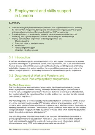 Many Hands: Londoners, work and the voluntary and community sector Page 15
3. 	Employment and skills support
		in London
Summary
•	 There are a range of government employment and skills programmes in London, including
the national Work Programme, borough and clinical commissioning group (CCG) projects
and regionally commissioned European Social Fund (ESF) programmes.
•	 The policy direction for employability support is towards greater devolution, reduced
resourcing, and a greater emphasis on health and disability and apprenticeships.
•	 The key elements of an employment and skills programmes are:
•	 Effective targeting
•	 Ensuring a range of specialist support
•	 Accessibility
•	 Holistic, long term support
•	 Integration into other services
3.1	Introduction
A complex web of employability support exists in London, with support commissioned or provided
by several different parts of government, private sector organisations, and VCSE and independent
funders. Drawing on the VCSE survey, analysis of local authority and CCG projects and the key
stakeholder interviews, this section considers the employability programmes which exist at the
moment, the policy direction, and the key attributes of a successful employability programme.
3.2	 Department of Work and Pensions and
	 JobCentre Plus employability programmes
The Work Programme
The Work Programme was the Coalition government’s flagship welfare to work programme.
Aimed at people who have been claiming Jobseekers Allowance (JSA) for twelve months or
more into work, participation is mandatory. This means that once an individual is referred onto it,
they must comply with the instructions of their provider and they may have their benefits stopped
(“sanctioned”) if they do not.22
The Work Programme is commissioned by the Department of Work and Pensions (DWP). It is run
on a prime contractor model whereby DWP contracts with one large organisation, which in turn
contracts with a number of other organisations to deliver some or all of the provision. Organisations
were required to have a minimum £20m to bid as a prime contractor, which meant the vast majority
were private sector. The payment model is payment by results (PbR) which means that payment is
largely dependent on achieving a job outcome.23
The Work Programme produces similar levels of job outcomes for mainstream participants as
previous programmes for a reduced cost.24
However, as LVSC previously reported, it has been
much less successful in supporting people with more complex needs into work and also put
intense stress on many VCSE and smaller providers who were involved. 25
 