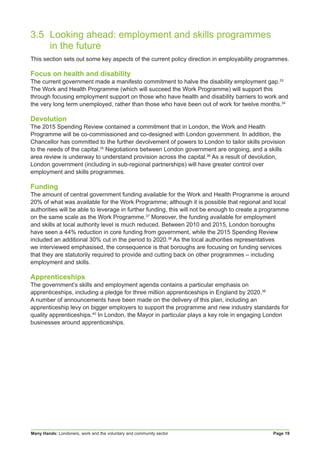 Many Hands: Londoners, work and the voluntary and community sector Page 19
3.5	 Looking ahead: employment and skills programmes
	 in the future
This section sets out some key aspects of the current policy direction in employability programmes.
Focus on health and disability
The current government made a manifesto commitment to halve the disability employment gap.33
The Work and Health Programme (which will succeed the Work Programme) will support this
through focusing employment support on those who have health and disability barriers to work and
the very long term unemployed, rather than those who have been out of work for twelve months.34
Devolution
The 2015 Spending Review contained a commitment that in London, the Work and Health
Programme will be co-commissioned and co-designed with London government. In addition, the
Chancellor has committed to the further devolvement of powers to London to tailor skills provision
to the needs of the capital.35
Negotiations between London government are ongoing, and a skills
area review is underway to understand provision across the capital.36
As a result of devolution,
London government (including in sub-regional partnerships) will have greater control over
employment and skills programmes.
Funding
The amount of central government funding available for the Work and Health Programme is around
20% of what was available for the Work Programme; although it is possible that regional and local
authorities will be able to leverage in further funding, this will not be enough to create a programme
on the same scale as the Work Programme.37
Moreover, the funding available for employment
and skills at local authority level is much reduced. Between 2010 and 2015, London boroughs
have seen a 44% reduction in core funding from government, while the 2015 Spending Review
included an additional 30% cut in the period to 2020.38
As the local authorities representatives
we interviewed emphasised, the consequence is that boroughs are focusing on funding services
that they are statutorily required to provide and cutting back on other programmes – including
employment and skills.
Apprenticeships
The government’s skills and employment agenda contains a particular emphasis on
apprenticeships, including a pledge for three million apprenticeships in England by 2020.39
A number of announcements have been made on the delivery of this plan, including an
apprenticeship levy on bigger employers to support the programme and new industry standards for
quality apprenticeships.40
In London, the Mayor in particular plays a key role in engaging London
businesses around apprenticeships.
 