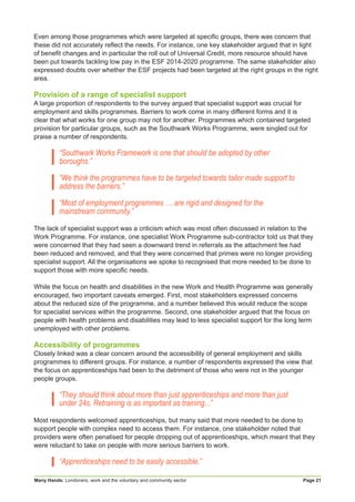 Many Hands: Londoners, work and the voluntary and community sector Page 21
Even among those programmes which were targeted at specific groups, there was concern that
these did not accurately reflect the needs. For instance, one key stakeholder argued that in light
of benefit changes and in particular the roll out of Universal Credit, more resource should have
been put towards tackling low pay in the ESF 2014-2020 programme. The same stakeholder also
expressed doubts over whether the ESF projects had been targeted at the right groups in the right
area.
Provision of a range of specialist support
A large proportion of respondents to the survey argued that specialist support was crucial for
employment and skills programmes. Barriers to work come in many different forms and it is
clear that what works for one group may not for another. Programmes which contained targeted
provision for particular groups, such as the Southwark Works Programme, were singled out for
praise a number of respondents.
“Southwark Works Framework is one that should be adopted by other
boroughs.”
“We think the programmes have to be targeted towards tailor made support to
address the barriers.”
“Most of employment programmes … are rigid and designed for the
mainstream community.”
The lack of specialist support was a criticism which was most often discussed in relation to the
Work Programme. For instance, one specialist Work Programme sub-contractor told us that they
were concerned that they had seen a downward trend in referrals as the attachment fee had
been reduced and removed, and that they were concerned that primes were no longer providing
specialist support. All the organisations we spoke to recognised that more needed to be done to
support those with more specific needs.
While the focus on health and disabilities in the new Work and Health Programme was generally
encouraged, two important caveats emerged. First, most stakeholders expressed concerns
about the reduced size of the programme, and a number believed this would reduce the scope
for specialist services within the programme. Second, one stakeholder argued that the focus on
people with health problems and disabilities may lead to less specialist support for the long term
unemployed with other problems.
Accessibility of programmes
Closely linked was a clear concern around the accessibility of general employment and skills
programmes to different groups. For instance, a number of respondents expressed the view that
the focus on apprenticeships had been to the detriment of those who were not in the younger
people groups.
“They should think about more than just apprenticeships and more than just
under 24s. Retraining is as important as training...”
Most respondents welcomed apprenticeships, but many said that more needed to be done to
support people with complex need to access them. For instance, one stakeholder noted that
providers were often penalised for people dropping out of apprenticeships, which meant that they
were reluctant to take on people with more serious barriers to work.
“Apprenticeships need to be easily accessible.”
 