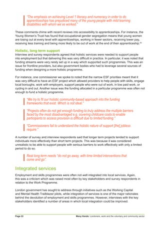 Many Hands: Londoners, work and the voluntary and community sectorPage 22
“The emphasis on achieving Level 1 literacy and numeracy in order to do
apprenticeships has prejudiced many of the young people with mild learning
disabilities with whom we’ve worked.”
These comments chime with recent reviews into accessibility to apprenticeships. For instance, the
Young Women’s Trust has found that occupational gender segregation means that young women
are losing out at every level with apprenticeships, working in fewer sectors, receiving lower pay,
receiving less training and being more likely to be out of work at the end of their apprenticeship.42
Holistic, long term support
Interview and survey respondents agreed that holistic services were needed to support people
into employment but that delivering this was very difficult in practice. In particular, it was noted that
funding streams were very rarely set up in a way which supported such programmes. This was an
issue for frontline providers, but also government bodies who had to leverage several sources of
funding when designing a more holistic programme.
For instance, one commissioner we spoke to noted that the narrow ESF priorities meant that it
was very difficult to have an ESF project which allowed providers to help people with skills, engage
local boroughs, work with employers, support people who were out of work, in low paid work, or
cycling in and out. Another issue was the funding allocated in a particular programme was often not
enough to fund a holistic programme.
“We try to fit our holistic community-based approach into the funding
frameworks that exist. Which is not ideal.”
“Projects often do not get enough funding to truly address the multiple barriers
faced by the most disadvantaged e.g. covering childcare costs to enable
participants to access provision is difficult due to limited funding.”
“Commissioners fail to understand the holistic nature of support [the] jobless
require.”
A number of survey and interview respondents said that longer term projects tended to support
individuals more effectively than short term projects. This was because it was considered
unrealistic to be able to support people with serious barriers to work effectively with only a limited
period to do so.
Real long term needs “do not go away, with time limited interventions that
come and go”.
Integrated services
Employment and skills programmes were often not well integrated into local services. Again,
this was a criticism which was raised most often by key stakeholders and survey respondents in
relation to the Work Programme.
London government has sought to address through initiatives such as the Working Capital
and Mental Health Trailblazer pilots, while integration of services is one of the major rationales
behind the devolution of employment and skills programmes. However, interviews with the key
stakeholders identified a number of areas in which local integration could be improved.
 