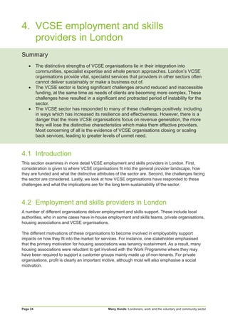 Many Hands: Londoners, work and the voluntary and community sectorPage 24
4.		VCSE employment and skills
		providers in London
Summary
•	 The distinctive strengths of VCSE organisations lie in their integration into
communities, specialist expertise and whole person approaches. London’s VCSE
organisations provide vital, specialist services that providers in other sectors often
cannot deliver sustainably or make a business out of.
•	 The VCSE sector is facing significant challenges around reduced and inaccessible
funding, at the same time as needs of clients are becoming more complex. These
challenges have resulted in a significant and protracted period of instability for the
sector.
•	 The VCSE sector has responded to many of these challenges positively, including
in ways which has increased its resilience and effectiveness. However, there is a
danger that the more VCSE organisations focus on revenue generation, the more
they will lose the distinctive characteristics which make them effective providers.
Most concerning of all is the evidence of VCSE organisations closing or scaling
back services, leading to greater levels of unmet need.
4.1	Introduction
This section examines in more detail VCSE employment and skills providers in London. First,
consideration is given to where VCSE organisations fit into the general provider landscape, how
they are funded and what the distinctive attributes of the sector are. Second, the challenges facing
the sector are considered. Lastly, we look at how VCSE organisations have responded to these
challenges and what the implications are for the long term sustainability of the sector.
4.2	 Employment and skills providers in London
A number of different organisations deliver employment and skills support. These include local
authorities, who in some cases have in-house employment and skills teams, private organisations,
housing associations and VCSE organisations.
The different motivations of these organisations to become involved in employability support
impacts on how they fit into the market for services. For instance, one stakeholder emphasised
that the primary motivation for housing associations was tenancy sustainment. As a result, many
housing associations were reluctant to get involved with the Work Programme where they may
have been required to support a customer groups mainly made up of non-tenants. For private
organisations, profit is clearly an important motive, although most will also emphasise a social
motivation.
 