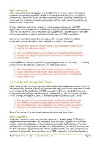 Many Hands: Londoners, work and the voluntary and community sector Page 29
Reduced funding
70% of organisations named reduction of funding from the government as one of the biggest
challenges facing their organisations, with 64% saying the same of reduction of funding from
other sources. The concern around funding was generally echoed by the key stakeholders we
interviewed. One noted that all sectors would struggle with the much reduced scope of the new
Work and Health Programme.
One key stakeholder said that the reduction in local authority spending meant that VCSE
organisations could no longer rely on their borough as they had previously. However two interviewees
– one from a local authority, and another from a VCSE organisation – noted the considerable effort
that had been made by some local authorities to protect spend on VCSE organisations.
A number of respondents argued that funding was often no longer sufficient to address
employability barriers effectively, or that it had led to a shrinking of the market.
“Projects often do not get enough funding to truly address the multiple barriers
faced by the most disadvantaged.”
There is a “smaller pool of VCS providers in our borough due to funding cuts”
leading to less “opportunity to work with new partners to expand provision and
test new ideas.”
Some respondents said that competition from private organisations for a shrinking pool of funding
had also led to reduced funding opportunities for VCSE organisations.
“We have a long track record of successful delivery--but can’t access to
regular, sustained funding to deliver badly needed services. Private sector
prime contractors are pushing VCS groups out of the market or cutting VCS
margins to the bone.”
Access to funding opportunities
It was clear from both the survey responses and the stakeholder interviews that it was not just the
amount of funding available, but the way in which those funding opportunities were made available
which created significant difficulties for VCSE organisations. This was reflected in the numbers
of respondents who said that one of the biggest challenges facing their sector was an inability to
access existing funding sources (46%) or poorly designed employability services (30%).
“Poor execution of commissioning - delays, muddles, lack of understanding
about cashflow and working capital, short duration of contracts, short-term,
half-cocked approaches. The cost of this to the voluntary sector is enormous,
depleting social and economic value faster than you can say Lord Young.”
Some of the themes in the above response are explored in more detail below.
Payment models
Opinions on payment by results and the prime contractor model were divided. VCSE survey
respondents who commented on PbR argued that it was ineffective at getting those with more
complex needs into work because of the greater time and support that they needed. They also
often said that VCSE organisations had been particularly affected by the use of PbR because the
risk that it carried was not commensurate with the potential rewards. This was a view which was
particularly emphasised by a representative from a VCSE organisation who had acted as both a
 