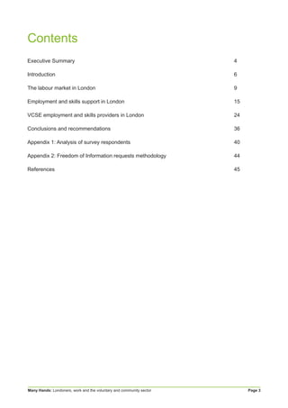 Many Hands: Londoners, work and the voluntary and community sector Page 3
Contents
Executive Summary	 4
Introduction	6
The labour market in London	 9
Employment and skills support in London	 15
VCSE employment and skills providers in London	 24
Conclusions and recommendations	 36
Appendix 1: Analysis of survey respondents	 40
Appendix 2: Freedom of Information requests methodology	 44
References	45
 