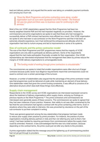Many Hands: Londoners, work and the voluntary and community sectorPage 30
lead and delivery partner, and argued that the sector was taking on unrealistic payment contracts
and carrying too much risk.
“Once the Work Programme and prime contracting came along, smaller
organisation such as ours were squeezed out of the market – the financial
risk was too great and there was no business case for continuing to offer
services.”
Most of the non VCSE stakeholders agreed that the Work Programme had been too
heavily weighted towards PbR and this had impacted negatively on providers. However, the
commissioners and prime organisations we spoke to said that those who had managed to
successfully deliver a PbR contract had become more efficient as a result. One VCSE organisation
we spoke to who had been a sub-contractor on the Work Programme said that it had been an
extremely stressful experience, but it had reinforced the entrepreneurial attitudes which the
organisation had tried to nurture anyway and led to improvements in some of its systems.
Size of contracts and the prime contractor model
The size of the Work Programme and ESF programmes means that the majority of VCSE
organisations are only able to participate as delivery partners. Some of the respondents
argued that this had made participation financially unviable for their organisation. One VCSE
representative we interviewed emphasised that the management fees taken by primes reduce the
margins of VCSE delivery organisations to unmanageable levels.
“The funding model of working through prime contractors is unsustainable.”
The commissioners we spoke to noted that smaller organisations were often shut out of larger
contracts because public sector due diligence requirements meant that commissioners could not
award a contract over a certain percentage of the turnover.
However, a number of stakeholders also argued that the advantage of the prime contractor model
was that programmes could be delivered at scale while maintaining an element of local delivery.
One stakeholder noted that given the current funding constraints, it was difficult to conceive of an
alternative structure which does both these things more effectively.
Supply chain management
Respondents to the VCSE survey and VCSE organisations we interviewed expressed concerns
about the treatment of delivery organisations within supply chains, echoing our findings on
previous reports on the Work Programme.46
The prime contractors and commissioners we
interviewed were generally aware of these concerns. The commissioners we spoke to agreed that
they had seen instances of poor practice. However, their ability to act was often constrained by the
fact that the sub-contractors had signed a contract with the prime containing unfair terms. Even in
situations where they were able to intervene, this was prevented by reluctance on the part of the
sub-contractor to put their complaint in writing.
There was general agreement among the key stakeholders that progress had been made
to reduce poor supply chain practice by prime providers. For instance, the practice of prime
organisations including delivery partners in bids and then not referring any work to them (“bid
candy”) had been tackled by requiring permission from commissioners before the supply chain
could be amended. However, it was acknowledged that this was not a total solution, because
depending on the contract terms, the prime could just not refer any clients to the providers.
A prime organisation stated that the message around the tightening up of commissioning practice
had not yet got through to providers.
 
