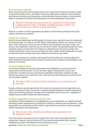 Many Hands: Londoners, work and the voluntary and community sector Page 31
Commissioner capacity
Some respondents to the survey argued that the cuts in government funding have had an impact
on government ability to plan, commission and procure effectively. In particular, some pointed to
the constant restructuring and downsizing in local authorities having an impact on local authority
ability to understand the needs of their populations and build relationships with providers.
“Reduction of funding to local government too is significant as it has resulted
in people refusing to listen, no flexibility, constantly changing LA staff so you
just can’t build up any effective working relationships.”
However, a number of VCSE organisations we spoke to said that they continued to have good
relations with their local authority.
Length of contracts
Some of the key stakeholders said that length of contracts was a significant issue for employment
and skills providers. For instance, the ESF Skills Funding Agency projects are a maximum of two
years, which amounts to around one year full delivery once ramping up and down is taken into
account. One stakeholder noted this was not only bad for clients, who generally benefit from more
sustained support, but also bad for the market as a whole because only those providers who
already had projects up and running were likely to be able to apply. Another stakeholder we spoke
to said that the short contracts also made it difficult for providers to plan ahead.
However, commissioners we spoke to said argued that while longer term contracts allowed for
better relationship management with providers, they also posed a significant disadvantage to new
entrants in the market.
Timing of opportunities
The timing of employment and skills opportunities was highlighted as a particular issue for
employment and skills providers. On the one hand, delays in programmes could be very
problematic. A number of survey and interview respondents mentioned in particular the gap
between the previous and current ESF cycle, which had led to the shrinking of the sector and the
loss of frontline expertise.
“The delay in ESF commissioning led to redundancies in our employment and
skills team.”
Equally, putting out several opportunities at the same time was seen by some respondents as a
barrier to accessing funding. In particular, it impacted disproportionately on smaller organisations
without the bid-writing capacity to manage several applications at the same time – regardless of
whether they were able to deliver the activity required.
Complex application and procurement rules
Complexity of funding applications was highlighted by survey respondents as a significant barrier
preventing smaller organisations from bidding for contracts or delivering services effectively. Those
respondents who commented on ESF tended to argue that the bureaucracy involved prevented
smaller organisations from participating.
“Take out some of the complexity preventing smaller organisations from
applying for funding.”
The commissioners we spoke to did not consider ESF much more bureaucratic than other
programmes. However, they did note that ESF procurement requirements (which required
everything to be open and transparent) were particularly onerous.
 