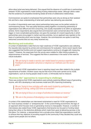 Many Hands: Londoners, work and the voluntary and community sectorPage 34
ethos about what was being delivered. One argued that the absence of a profit lens in partnerships
between VCSE organisations made building trusting relationships easier, although others noted
that the existence of competitive tendering tested all kinds of collaborative relationships.
Commissioners we spoke to emphasised that partnerships were only as strong as their weakest
link and that a clear understanding of what each partner was delivering was essential.
A number of respondents were wary about partnerships being seen as the perfect solution to
commissioning issues. This was partly because putting together a functioning partnership of
organisations was difficult and time consuming, and usually impossible to do within an application
window. Some respondents also argued that commissioners were concerned about the risks in
bigger or more complicated partnerships; one gave the example of a recent opportunity in which
partnerships were encouraged in market warming activities, but an applicant was rejected on the
basis of a partnership which was too large. However, the commissioners we spoke to said they
welcomed consortia bids but very rarely received any.
Monitoring and evaluation
A number of stakeholders noted that one major weakness of VCSE organisations was collecting
the requisite data required by primes and commissioners for evaluation. Some recent reports have
also suggested that frontline and civil support organisations continue to struggle with measuring
impact.49
However, the responses from the survey were notable for often linking evaluation to
responsiveness of services. This suggests that there is awareness in the sector of the need for
robust evaluation.
“We are trying to create a service user model based on previous experiences.
Feedback and evaluation will prove or disprove our methods over the next 2
years.”
The issues which VCSE organisations have in reporting impact was often related to the multiple
requirements of funders. Another cause may be that much of the work carried out by VCSE
organisations, such as moving people closer to work, is intrinsically hard to measure.
“Business like” approaches to responding to challenges
There was evidence that VCSE organisations were actively exploring different ways of generating
income, with 49% developing a new business model and 39% improving fundraising.
We are “trying to have activities with wide reach funded by participants, e.g.
paying for training, selling CEO time as consultant.”
“We are trying to focus on a range of activities to increase our revenue.”
“We are in the process of developing a new social enterprise model.”
A number of the stakeholders we interviewed emphasised a need for VCSE organisations to
be “more business minded” or “entrepreneurial”. In the current finding environment, the logic of
an approach which focuses more on generating revenue is inescapable. However, a number of
interviewees also stated those VCSE organisations that became too focused on funding risked
losing their ethos or the distinctive attributes which made them good at delivering services in the
first place. For instance, a representative from a private prime noted that organisations could fail
to achieve their key objective of providing support to the community if they decided they could only
support some people and not others.
 