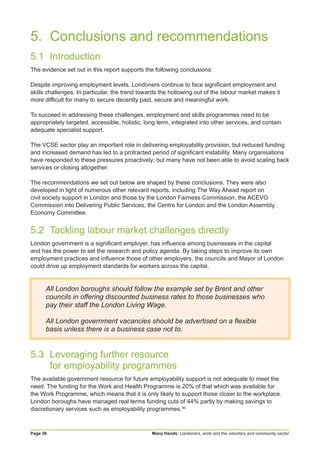 Many Hands: Londoners, work and the voluntary and community sectorPage 36
5. 	Conclusions and recommendations
5.1	Introduction
The evidence set out in this report supports the following conclusions:
Despite improving employment levels, Londoners continue to face significant employment and
skills challenges. In particular, the trend towards the hollowing out of the labour market makes it
more difficult for many to secure decently paid, secure and meaningful work.
To succeed in addressing these challenges, employment and skills programmes need to be
appropriately targeted, accessible, holistic, long term, integrated into other services, and contain
adequate specialist support.
The VCSE sector play an important role in delivering employability provision, but reduced funding
and increased demand has led to a protracted period of significant instability. Many organisations
have responded to these pressures proactively; but many have not been able to avoid scaling back
services or closing altogether.
The recommendations we set out below are shaped by these conclusions. They were also
developed in light of numerous other relevant reports, including The Way Ahead report on
civil society support in London and those by the London Fairness Commission, the ACEVO
Commission into Delivering Public Services, the Centre for London and the London Assembly
Economy Committee.
5.2	 Tackling labour market challenges directly
London government is a significant employer, has influence among businesses in the capital
and has the power to set the research and policy agenda. By taking steps to improve its own
employment practices and influence those of other employers, the councils and Mayor of London
could drive up employment standards for workers across the capital.
All London boroughs should follow the example set by Brent and other
councils in offering discounted business rates to those businesses who
pay their staff the London Living Wage.
All London government vacancies should be advertised on a flexible
basis unless there is a business case not to.
5.3	 Leveraging further resource
	 for employability programmes
The available government resource for future employability support is not adequate to meet the
need. The funding for the Work and Health Programme is 20% of that which was available for
the Work Programme, which means that it is only likely to support those closer to the workplace.
London boroughs have managed real terms funding cuts of 44% partly by making savings to
discretionary services such as employability programmes.50
 