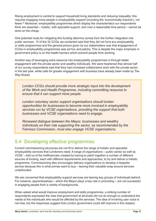Many Hands: Londoners, work and the voluntary and community sector Page 37
Rising employment is central to support household living standards and reducing inequality; this
requires engaging more people in employability support (including the ‘economically inactive’), not
fewer.52
Moreover, employability programmes which display the characteristics our respondents
think are essential – holistic, with specialist support, and over a reasonable time period – cannot be
done on the cheap.
One potential route for mitigating this funding dilemma comes from the further integration into
public services. 15 of the 32 CCGs we contacted said that they did not fund any employability
or skills programmes and the general picture given by our stakeholders was that engagement of
CCGs in employability programmes was ad hoc and patchy. This is despite the major emphasis in
government policy is on the health barriers which prevent people from working.
Another way of leveraging extra resource into employability programmes is through better
engagement with the private sector and wealthy individuals. We were heartened that almost half
of our survey respondents said that they had increased collaborative work with the private sector
in the last year, while calls for greater engagement with business have already been made by The
Way Ahead.
London CCGs should provide more strategic input into the development
of the Work and Health Programme, including committing resource to
ensure that it can support more people.
London voluntary sector support organisations should broker
opportunities for businesses to become more involved in employability
services run by VCSE organisations, providing the support that both
businesses and VCSE organisations need to engage.
Renewed dialogue between the Mayor, businesses and wealthy
individuals on their role supporting the sector, as recommended by the
Fairness Commission, must also engage VCSE organisations.
5.4	 Developing effective programmes
Current commissioning structures are not fit to deliver the range of holistic and specialist
employability services that Londoners need. A range of organisations – public sector as well as
VCSE – told us of the inefficiencies created by having to patch together a number of different
sources of funding, each with different requirements and approaches, to try and deliver a holistic
programme. Commissioning also encourages delivery organisations to develop a bespoke
service because this is what primes want to buy – leaving their valuable wrap around services
underfunded.
We are concerned that employability support services are leaving key groups of individuals behind.
For instance, apprenticeships – which the Mayor plays a key role in promoting – are not successful
in engaging people from a variety of backgrounds.
When asked what would improve employment and skills programmes, a striking number of
respondents expressed the view that government at all levels did not do enough to understand the
needs of the individuals who would be affected by the services. The idea of involving user voice is
not new, but the responses suggest that London government could still improve in this respect.
 