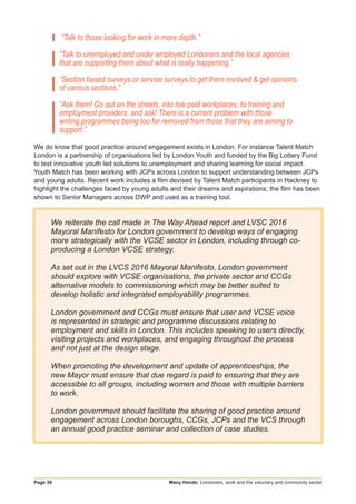 Many Hands: Londoners, work and the voluntary and community sectorPage 38
“Talk to those looking for work in more depth.”
“Talk to unemployed and under employed Londoners and the local agencies
that are supporting them about what is really happening.”
“Section based surveys or service surveys to get them involved & get opinions
of various sections.”
“Ask them! Go out on the streets, into low paid workplaces, to training and
employment providers, and ask! There is a current problem with those
writing programmes being too far removed from those that they are aiming to
support.”
We do know that good practice around engagement exists in London. For instance Talent Match
London is a partnership of organisations led by London Youth and funded by the Big Lottery Fund
to test innovative youth led solutions to unemployment and sharing learning for social impact.
Youth Match has been working with JCPs across London to support understanding between JCPs
and young adults. Recent work includes a film devised by Talent Match participants in Hackney to
highlight the challenges faced by young adults and their dreams and aspirations; the film has been
shown to Senior Managers across DWP and used as a training tool.
We reiterate the call made in The Way Ahead report and LVSC 2016
Mayoral Manifesto for London government to develop ways of engaging
more strategically with the VCSE sector in London, including through co-
producing a London VCSE strategy.
As set out in the LVCS 2016 Mayoral Manifesto, London government
should explore with VCSE organisations, the private sector and CCGs
alternative models to commissioning which may be better suited to
develop holistic and integrated employability programmes.
London government and CCGs must ensure that user and VCSE voice
is represented in strategic and programme discussions relating to
employment and skills in London. This includes speaking to users directly,
visiting projects and workplaces, and engaging throughout the process
and not just at the design stage.
When promoting the development and update of apprenticeships, the
new Mayor must ensure that due regard is paid to ensuring that they are
accessible to all groups, including women and those with multiple barriers
to work.
London government should facilitate the sharing of good practice around
engagement across London boroughs, CCGs, JCPs and the VCS through
an annual good practice seminar and collection of case studies.
 