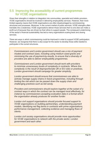 Many Hands: Londoners, work and the voluntary and community sector Page 39
5.5	 Improving the accessibility of current programmes
	 for VCSE organisations
Given their strengths in relation to integration into communities, specialist and holistic provision,
VCSE organisations should be involved in delivering employability services. However, their more
limited capacity means that VCSE organisations are often disadvantaged by commissioning
structures and processes. Moreover, in the current market of public services, VCSE strengths often
translate into a weakness; VCSE organisations deliver those services that no one else can make a
profit out of because they are driven by their ethos to support people. The consequent undermining
of the sector’s financial sustainability has led to many organisations scaling back and closing
services.
There are ways in which commissioning could be improved in order to support VCSE participation.
However, we recognise that there is also scope for the sector to develop those skills needed to
participate in the current structures.
Commissioners and London government should use a mix of payment
models and contract sizes, including using medium sized grants and
minimising the use of payment-by-results, to ensure that a diversity of
providers are able to deliver employability programmes.
Commissioners and London government should work with providers
to minimise unnecessary levels of complexity in contracts. Where this
complexity is the result of disproportionate UK or EU rules or practices,
London government should campaign for greater simplicity.
London government should ensure that commissioners are able to
actively manage supply chains in future programmes, including through
limiting the risk which can be passed down the supply chain and
challenging practices such as bid candy.
Providers and commissioners should explore together at the outset of a
contract ways in which the contract can be managed most effectively, for
instance by commissioners accepting evaluation data in a format which
the organisation already produces for another funder.
London civil support organisations should provide focused support to
VCSE organisations on building partnerships, understanding payment
models, identifying red flag terms in contracts with prime organisations,
performance management, collecting evidence and managing flows of
clients.
London civil society organisations should provide more opportunities
for VCSE organisations to network with the private sector, London
government and each other.
 