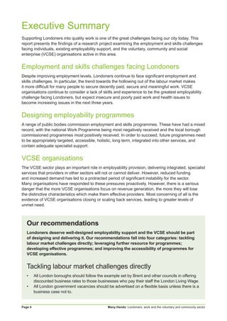 Many Hands: Londoners, work and the voluntary and community sectorPage 4
Executive Summary
Supporting Londoners into quality work is one of the great challenges facing our city today. This
report presents the findings of a research project examining the employment and skills challenges
facing individuals, existing employability support, and the voluntary, community and social
enterprise (VCSE) organisations active in this area.
Employment and skills challenges facing Londoners
Despite improving employment levels, Londoners continue to face significant employment and
skills challenges. In particular, the trend towards the hollowing out of the labour market makes
it more difficult for many people to secure decently paid, secure and meaningful work. VCSE
organisations continue to consider a lack of skills and experience to be the greatest employability
challenge facing Londoners, but expect insecure and poorly paid work and health issues to
become increasing issues in the next three years.
Designing employability programmes
A range of public bodies commission employment and skills programmes. These have had a mixed
record, with the national Work Programme being most negatively received and the local borough
commissioned programmes most positively received. In order to succeed, future programmes need
to be appropriately targeted, accessible, holistic, long term, integrated into other services, and
contain adequate specialist support.
VCSE organisations
The VCSE sector plays an important role in employability provision, delivering integrated, specialist
services that providers in other sectors will not or cannot deliver. However, reduced funding
and increased demand has led to a protracted period of significant instability for the sector.
Many organisations have responded to these pressures proactively. However, there is a serious
danger that the more VCSE organisations focus on revenue generation, the more they will lose
the distinctive characteristics which make them effective providers. Most concerning of all is the
evidence of VCSE organisations closing or scaling back services, leading to greater levels of
unmet need.
Our recommendations
Londoners deserve well-designed employability support and the VCSE should be part
of designing and delivering it. Our recommendations fall into four categories: tackling
labour market challenges directly; leveraging further resource for programmes;
developing effective programmes; and improving the accessibility of programmes for
VCSE organisations.
Tackling labour market challenges directly
•	 All London boroughs should follow the example set by Brent and other councils in offering
discounted business rates to those businesses who pay their staff the London Living Wage.
•	 All London government vacancies should be advertised on a flexible basis unless there is a
business case not to.
 